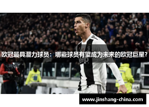 欧冠最具潜力球员：哪些球员有望成为未来的欧冠巨星？